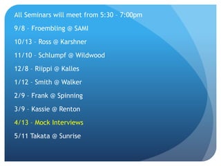 All Seminars will meet from 5:30 – 7:00pm
9/8 – Froembling @ SAMI
10/13 – Ross @ Karshner
11/10 – Schlumpf @ Wildwood
12/8 – Riippi @ Kalles
1/12 – Smith @ Walker
2/9 – Frank @ Spinning
3/9 – Kassie @ Renton
4/13 – Mock Interviews
5/11 Takata @ Sunrise
 