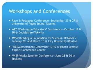Workshops and Conferences
 Race & Pedagogy Conference—September 25 & 27 @
University of Puget Sound/Tacoma
 WEC Washington Educators’ Conference—October 19 &
20 @ Doubletree/Tukwila
 AWSP Building a Foundation for Success—October 7,
January 20, and March 10 @ City University/Renton
 WERA Assessment December 10-12 @ Hilton Seattle
Airport Conference Center
 AWSP/WASA Summer Conference—June 28 & 30 @
Spokane
 