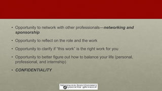 • Opportunity to network with other professionals—networking and
sponsorship
• Opportunity to reflect on the role and the work
• Opportunity to clarify if “this work” is the right work for you
• Opportunity to better figure out how to balance your life (personal,
professional, and internship)
• CONFIDENTIALITY
 