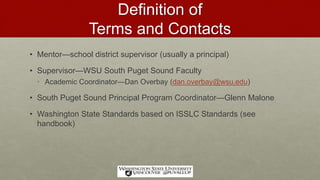 Definition of
Terms and Contacts
• Mentor—school district supervisor (usually a principal)
• Supervisor—WSU South Puget Sound Faculty
• Academic Coordinator—Dan Overbay (dan.overbay@wsu.edu)
• South Puget Sound Principal Program Coordinator—Glenn Malone
• Washington State Standards based on ISSLC Standards (see
handbook)
 