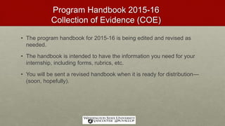 Program Handbook 2015-16
Collection of Evidence (COE)
• The program handbook for 2015-16 is being edited and revised as
needed.
• The handbook is intended to have the information you need for your
internship, including forms, rubrics, etc.
• You will be sent a revised handbook when it is ready for distribution—
(soon, hopefully).
 