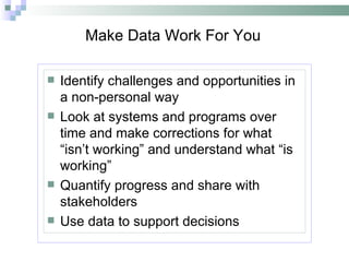 Make Data Work For You Identify challenges and opportunities in a non-personal way Look at systems and programs over time and make corrections for what “isn’t working” and understand what “is working” Quantify progress and share with stakeholders Use data to support decisions 
