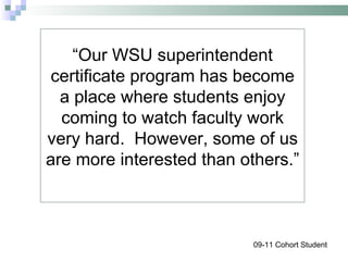 “ Our WSU superintendent certificate program has become a place where students enjoy coming to watch faculty work very hard.  However, some of us are more interested than others.” 09-11 Cohort Student 
