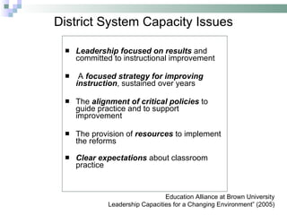 District System Capacity Issues Leadership focused on results   and committed to instructional improvement A  focused strategy for improving instruction , sustained over years The  alignment of critical policies  to guide practice and to support improvement The provision of  resources   to implement the reforms Clear expectations   about classroom practice Education Alliance at Brown University Leadership Capacities for a Changing Environment” (2005) 