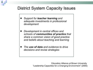 District System Capacity Issues Support for  teacher learning  and adequate investments in professional development Development in central offices and schools of  communities of practice  that share a common vision of good practice and beliefs about teaching and learning The  use of data  and evidence to drive decisions and revise strategies Education Alliance at Brown University  “ Leadership Capacities for a Changing Environment” (2005) 