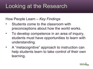Looking at the Research How People Learn –  Key Findings Students come to the classroom with preconceptions about how the world works. To develop competence in an area of inquiry, students must have opportunities to learn with understanding. A “metacognitive” approach to instruction can help students learn to take control of their own learning. 