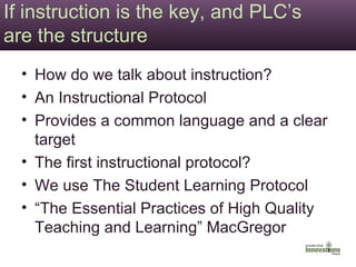 If instruction is the key, and PLC’s are the structure How do we talk about instruction? An Instructional Protocol Provides a common language and a clear target The first instructional protocol? We use The Student Learning Protocol “The Essential Practices of High Quality Teaching and Learning” MacGregor 
