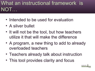 What an instructional framework  is NOT… Intended to be used for evaluation A silver bullet It will not be the tool, but how teachers utilize it that will make the difference A program, a new thing to add to already overloaded teachers Teachers already talk about instruction This tool provides clarity and focus 