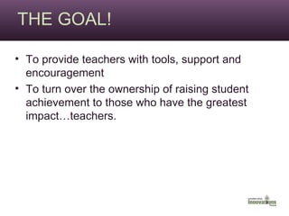 THE GOAL! To provide teachers with tools, support and encouragement To turn over the ownership of raising student achievement to those who have the greatest impact…teachers. 