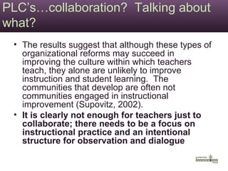 PLC’s…collaboration?  Talking about what? The results suggest that although these types of organizational reforms may succeed in improving the culture within which teachers teach, they alone are unlikely to improve instruction and student learning.  The communities that develop are often not communities engaged in instructional improvement (Supovitz, 2002). It is clearly not enough for teachers just to collaborate; there needs to be a focus on instructional practice and an intentional structure for observation and dialogue   
