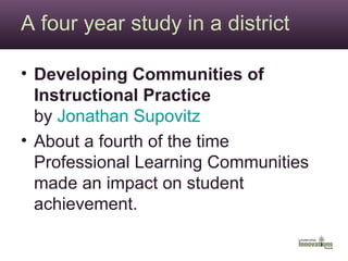 A four year study in a district Developing Communities of Instructional Practice by  Jonathan  Supovitz   About a fourth of the time Professional Learning Communities made an impact on student achievement. 