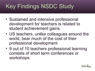 Key Findings NSDC Study Sustained and intensive professional development for teachers is related to student achievement gains. US teachers, unlike colleagues around the world, bear much of the cost of their professional development 9 out of 10 teachers professional learning consists of short term conferences or workshops 