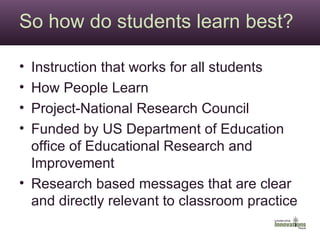 So how do students learn best? Instruction that works for all students How People Learn Project-National Research Council Funded by US Department of Education office of Educational Research and Improvement Research based messages that are clear and directly relevant to classroom practice 