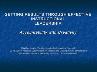 GETTING RESULTS THROUGH EFFECTIVEGETTING RESULTS THROUGH EFFECTIVE
INSTRUCTIONALINSTRUCTIONAL
LEADERSHIPLEADERSHIP
Accountability with CreativityAccountability with Creativity
Heather KnightHeather Knight , President, Leadership Innovations Team LLC, President, Leadership Innovations Team LLC
Cece MahreCece Mahre, Associate Superintendent for Teaching and Learning, Yakima School District, Associate Superintendent for Teaching and Learning, Yakima School District
Kris SeibelKris Seibel, Director of Elementary Education, Yakima School District, Director of Elementary Education, Yakima School District
 