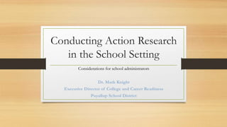 Conducting Action Research
in the School Setting
Considerations for school administrators
Dr. Mark Knight
Executive Director of College and Career Readiness
Puyallup School District
 