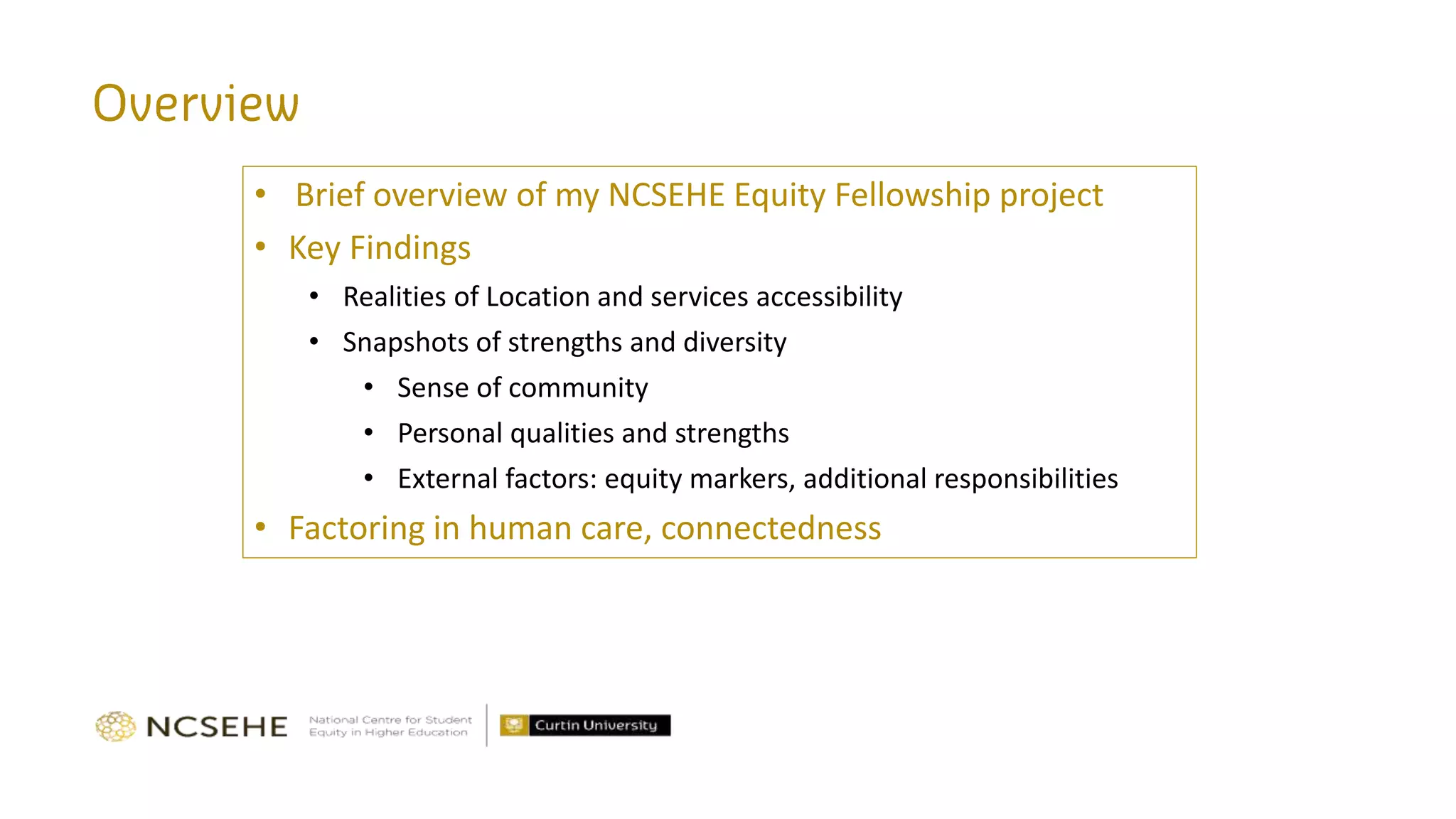 • Brief overview of my NCSEHE Equity Fellowship project
• Key Findings
• Realities of Location and services accessibility
• Snapshots of strengths and diversity
• Sense of community
• Personal qualities and strengths
• External factors: equity markers, additional responsibilities
• Factoring in human care, connectedness
 