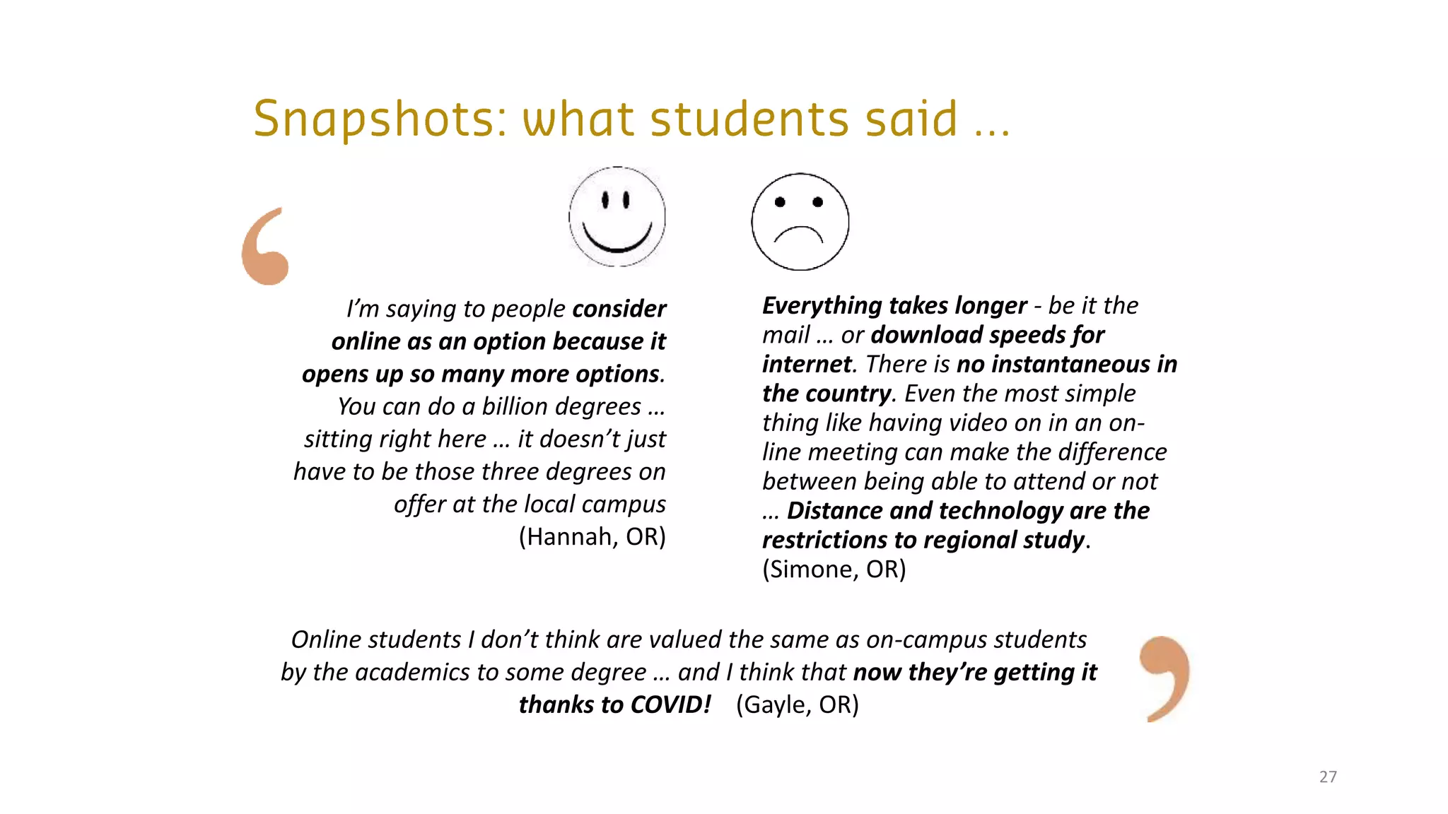 27
I’m saying to people consider
online as an option because it
opens up so many more options.
You can do a billion degrees …
sitting right here … it doesn’t just
have to be those three degrees on
offer at the local campus
(Hannah, OR)
Online students I don’t think are valued the same as on-campus students
by the academics to some degree … and I think that now they’re getting it
thanks to COVID! (Gayle, OR)
Everything takes longer - be it the
mail … or download speeds for
internet. There is no instantaneous in
the country. Even the most simple
thing like having video on in an on-
line meeting can make the difference
between being able to attend or not
… Distance and technology are the
restrictions to regional study.
(Simone, OR)
 