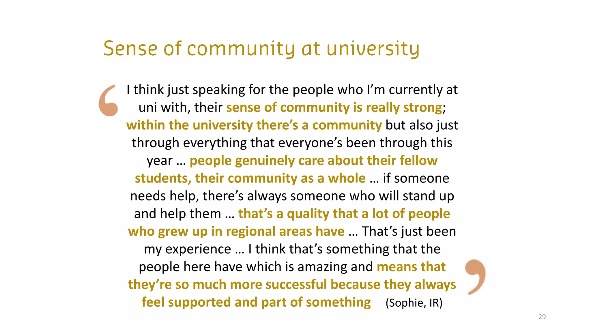 29
I think just speaking for the people who I’m currently at
uni with, their sense of community is really strong;
within the university there’s a community but also just
through everything that everyone’s been through this
year … people genuinely care about their fellow
students, their community as a whole … if someone
needs help, there’s always someone who will stand up
and help them … that’s a quality that a lot of people
who grew up in regional areas have … That’s just been
my experience … I think that’s something that the
people here have which is amazing and means that
they’re so much more successful because they always
feel supported and part of something (Sophie, IR)
 