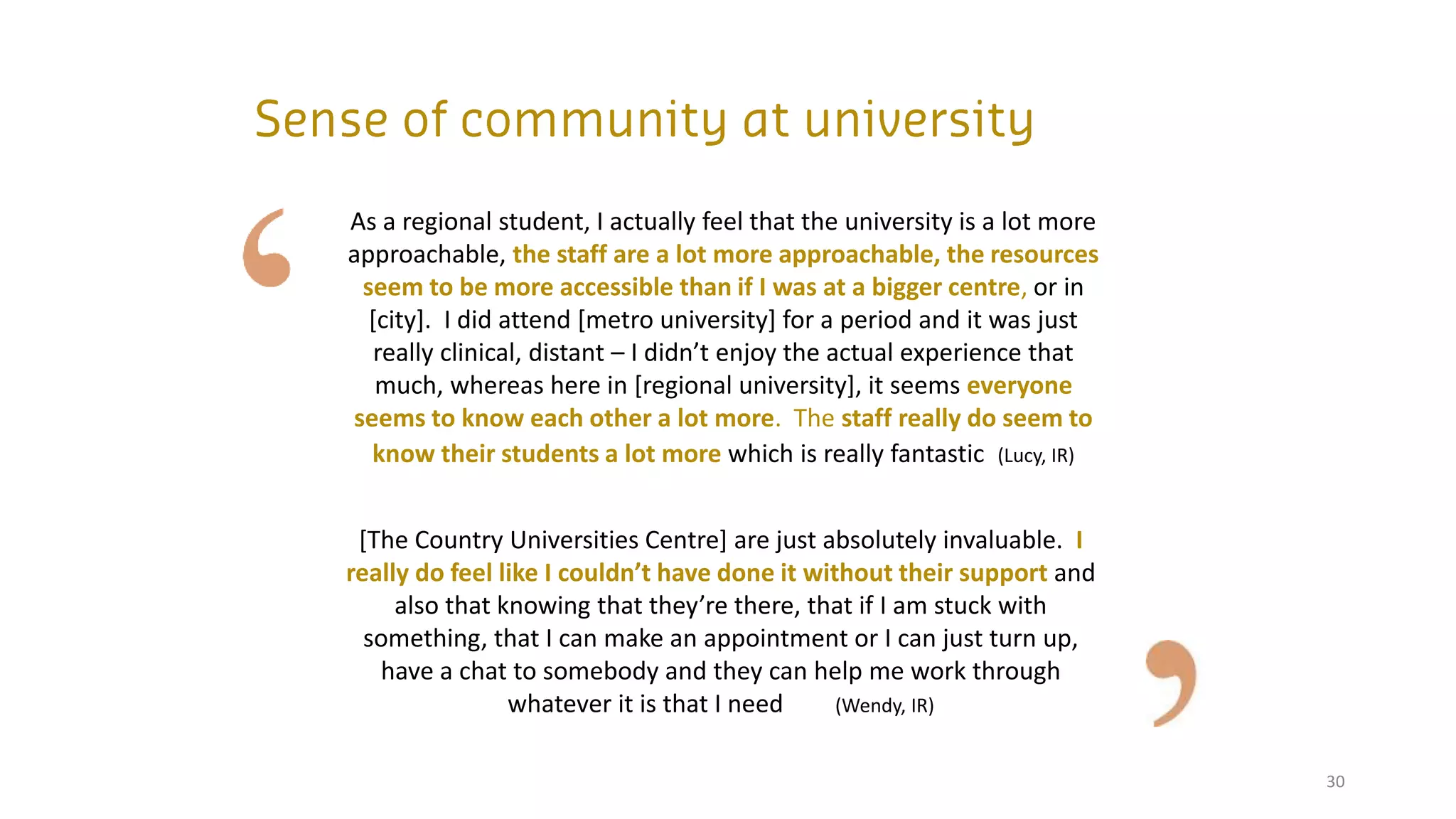 30
As a regional student, I actually feel that the university is a lot more
approachable, the staff are a lot more approachable, the resources
seem to be more accessible than if I was at a bigger centre, or in
[city]. I did attend [metro university] for a period and it was just
really clinical, distant – I didn’t enjoy the actual experience that
much, whereas here in [regional university], it seems everyone
seems to know each other a lot more. The staff really do seem to
know their students a lot more which is really fantastic (Lucy, IR)
[The Country Universities Centre] are just absolutely invaluable. I
really do feel like I couldn’t have done it without their support and
also that knowing that they’re there, that if I am stuck with
something, that I can make an appointment or I can just turn up,
have a chat to somebody and they can help me work through
whatever it is that I need (Wendy, IR)
 