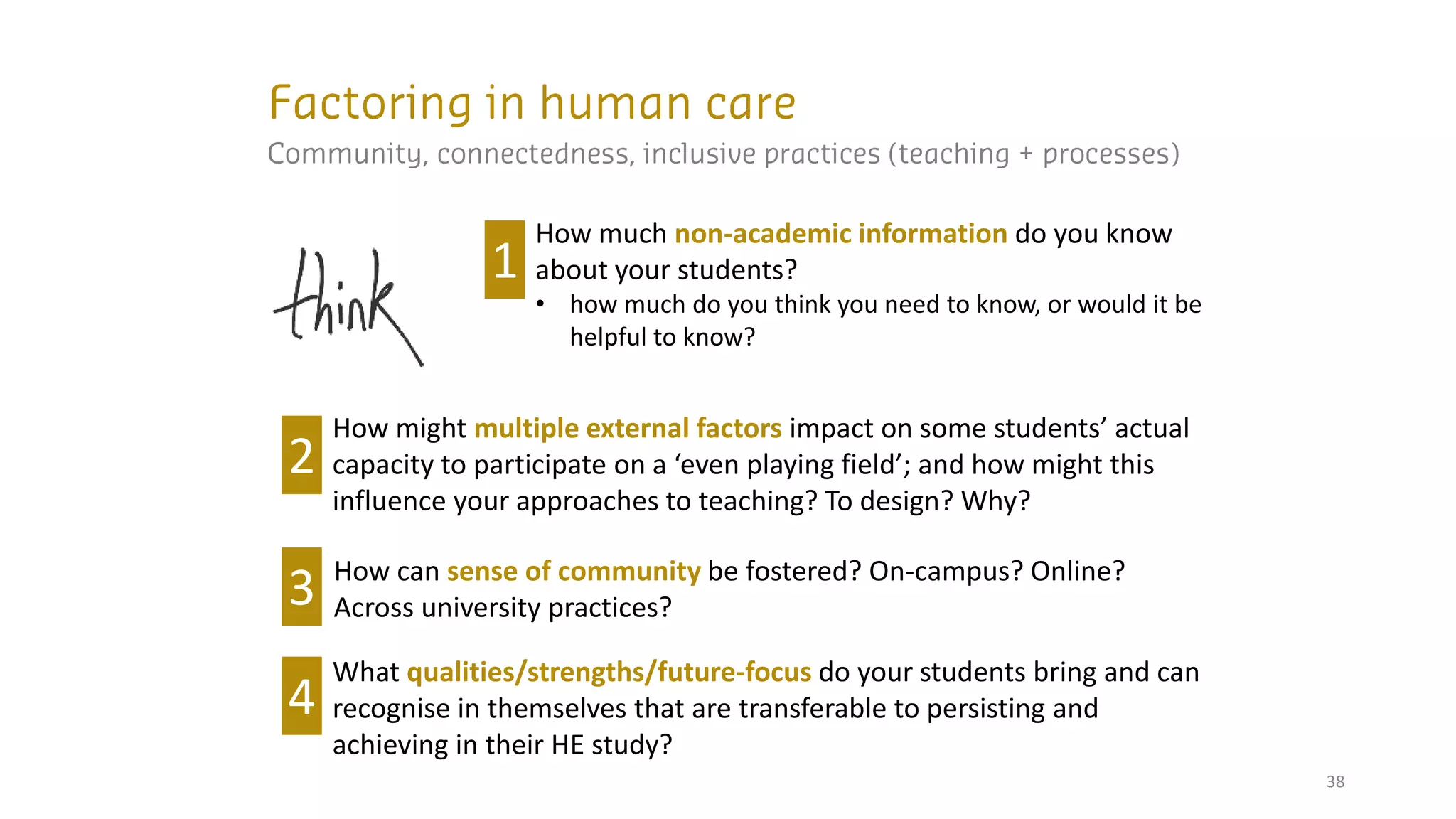 38
How much non-academic information do you know
about your students?
• how much do you think you need to know, or would it be
helpful to know?
1
How might multiple external factors impact on some students’ actual
capacity to participate on a ‘even playing field’; and how might this
influence your approaches to teaching? To design? Why?
2
How can sense of community be fostered? On-campus? Online?
Across university practices?
3
What qualities/strengths/future-focus do your students bring and can
recognise in themselves that are transferable to persisting and
achieving in their HE study?
4
 