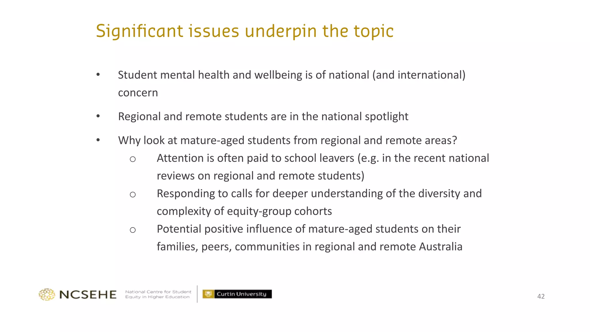 42
• Student mental health and wellbeing is of national (and international)
concern
• Regional and remote students are in the national spotlight
• Why look at mature-aged students from regional and remote areas?
o Attention is often paid to school leavers (e.g. in the recent national
reviews on regional and remote students)
o Responding to calls for deeper understanding of the diversity and
complexity of equity-group cohorts
o Potential positive influence of mature-aged students on their
families, peers, communities in regional and remote Australia
 