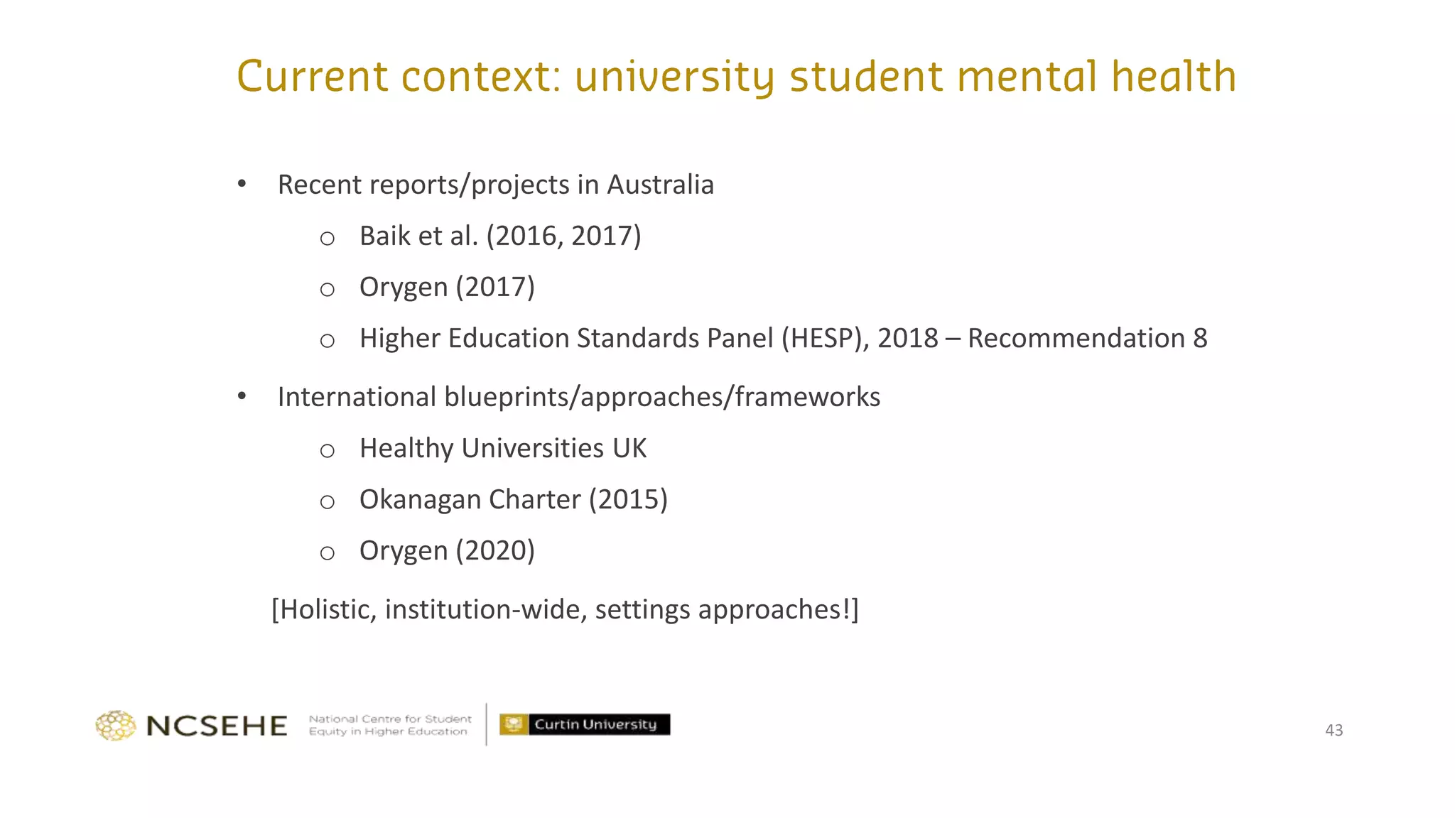 43
• Recent reports/projects in Australia
o Baik et al. (2016, 2017)
o Orygen (2017)
o Higher Education Standards Panel (HESP), 2018 – Recommendation 8
• International blueprints/approaches/frameworks
o Healthy Universities UK
o Okanagan Charter (2015)
o Orygen (2020)
[Holistic, institution-wide, settings approaches!]
 