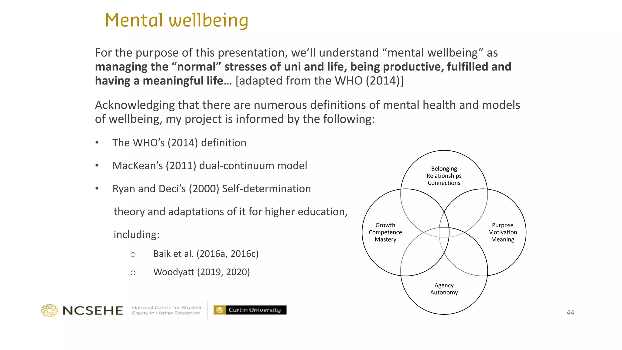 For the purpose of this presentation, we’ll understand “mental wellbeing” as
managing the “normal” stresses of uni and life, being productive, fulfilled and
having a meaningful life… [adapted from the WHO (2014)]
Acknowledging that there are numerous definitions of mental health and models
of wellbeing, my project is informed by the following:
• The WHO’s (2014) definition
• MacKean’s (2011) dual-continuum model
• Ryan and Deci’s (2000) Self-determination
theory and adaptations of it for higher education,
including:
o Baik et al. (2016a, 2016c)
o Woodyatt (2019, 2020)
44
Belonging
Relationships
Connections
Purpose
Motivation
Meaning
Agency
Autonomy
Growth
Competence
Mastery
 