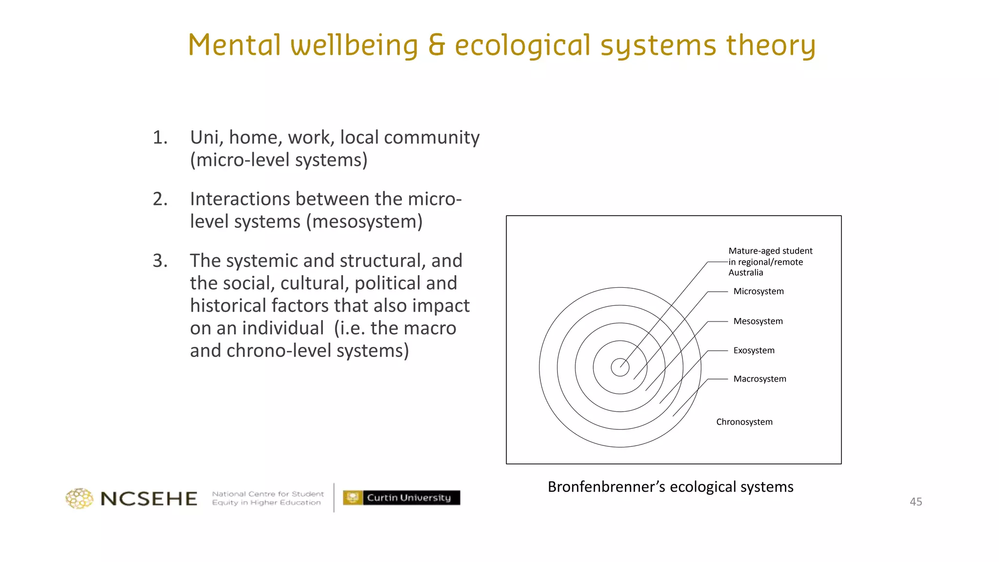 1. Uni, home, work, local community
(micro-level systems)
2. Interactions between the micro-
level systems (mesosystem)
3. The systemic and structural, and
the social, cultural, political and
historical factors that also impact
on an individual (i.e. the macro
and chrono-level systems)
45
Mature-aged student
in regional/remote
Australia
Microsystem
Mesosystem
Exosystem
Macrosystem
Chronosystem
Bronfenbrenner’s ecological systems
 
