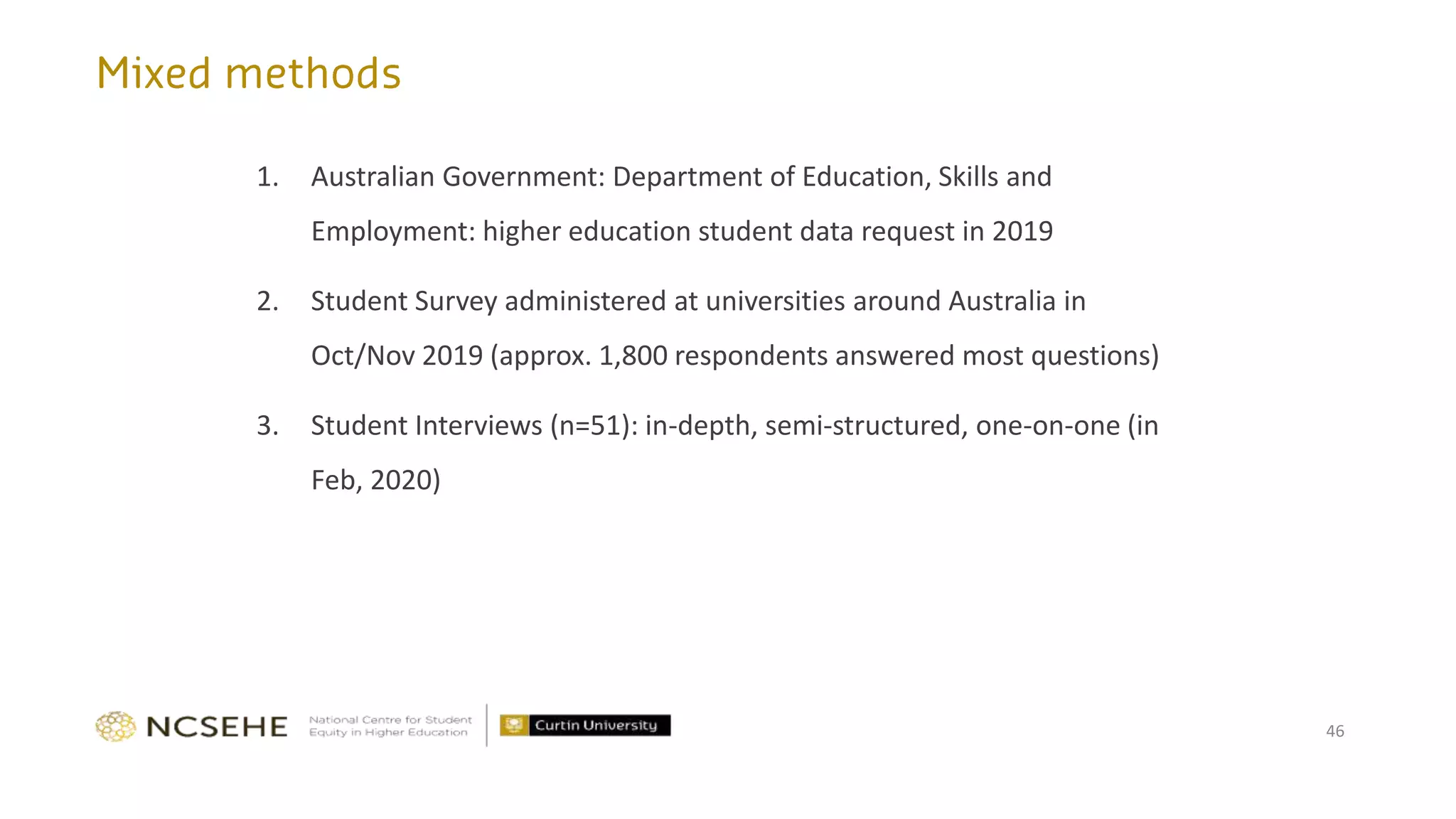 1. Australian Government: Department of Education, Skills and
Employment: higher education student data request in 2019
2. Student Survey administered at universities around Australia in
Oct/Nov 2019 (approx. 1,800 respondents answered most questions)
3. Student Interviews (n=51): in-depth, semi-structured, one-on-one (in
Feb, 2020)
46
 