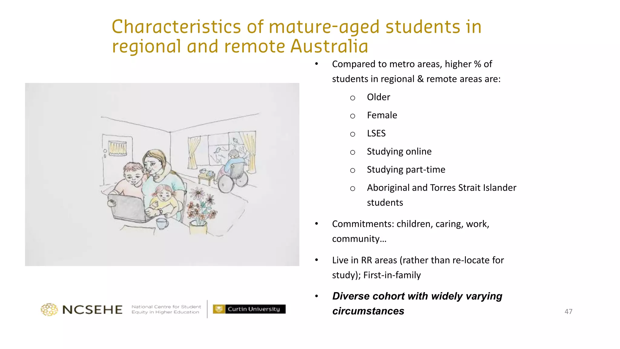 47
• Compared to metro areas, higher % of
students in regional & remote areas are:
o Older
o Female
o LSES
o Studying online
o Studying part-time
o Aboriginal and Torres Strait Islander
students
• Commitments: children, caring, work,
community…
• Live in RR areas (rather than re-locate for
study); First-in-family
• Diverse cohort with widely varying
circumstances
 