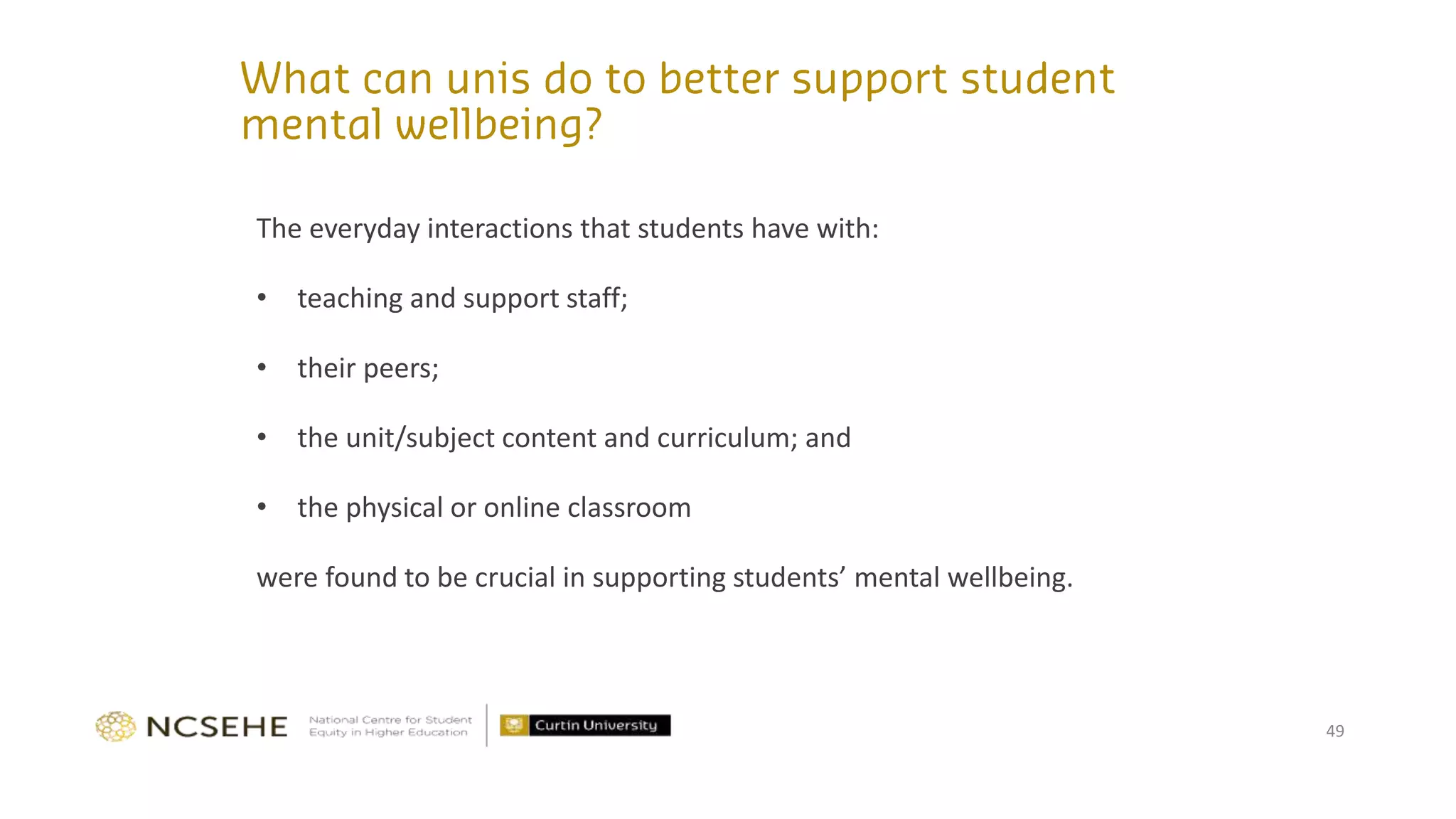 The everyday interactions that students have with:
• teaching and support staff;
• their peers;
• the unit/subject content and curriculum; and
• the physical or online classroom
were found to be crucial in supporting students’ mental wellbeing.
49
 