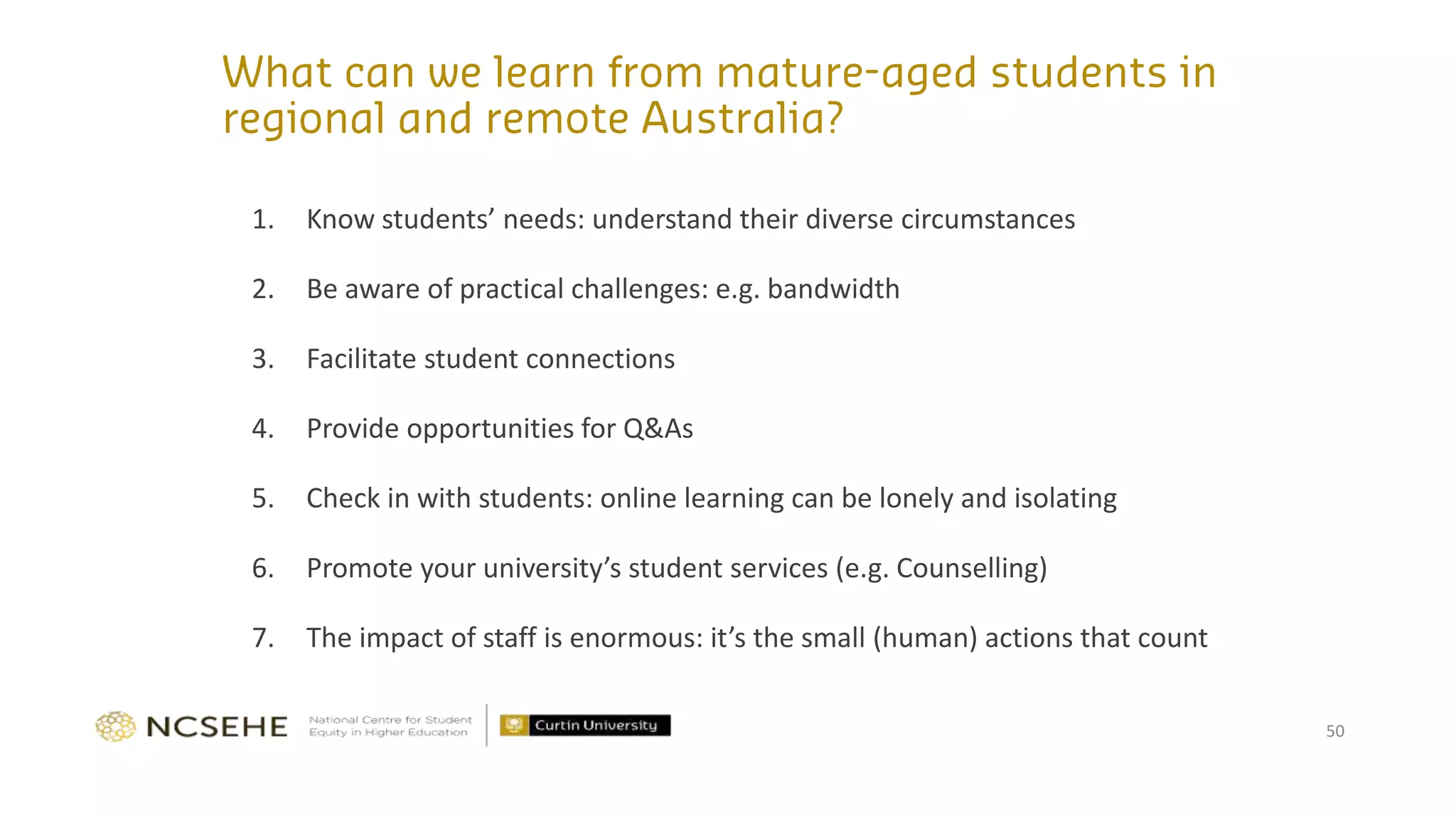1. Know students’ needs: understand their diverse circumstances
2. Be aware of practical challenges: e.g. bandwidth
3. Facilitate student connections
4. Provide opportunities for Q&As
5. Check in with students: online learning can be lonely and isolating
6. Promote your university’s student services (e.g. Counselling)
7. The impact of staff is enormous: it’s the small (human) actions that count
50
 