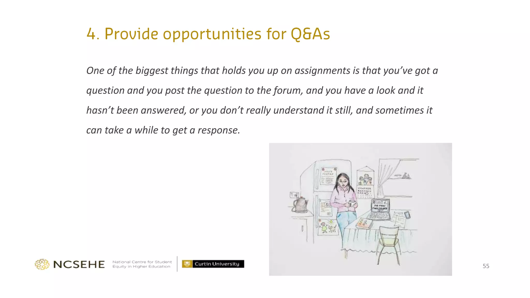 One of the biggest things that holds you up on assignments is that you’ve got a
question and you post the question to the forum, and you have a look and it
hasn’t been answered, or you don’t really understand it still, and sometimes it
can take a while to get a response.
55
 