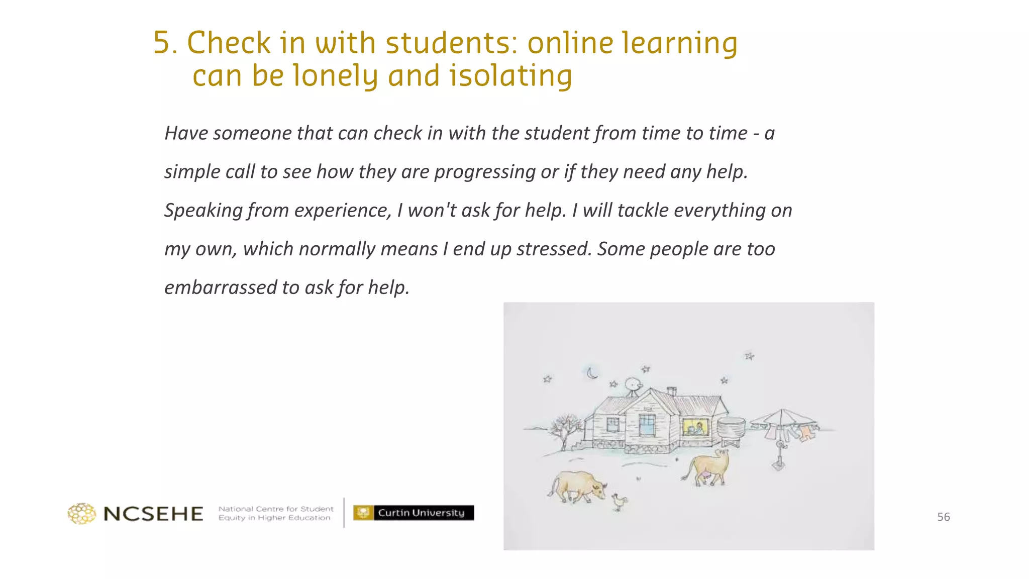 Have someone that can check in with the student from time to time - a
simple call to see how they are progressing or if they need any help.
Speaking from experience, I won't ask for help. I will tackle everything on
my own, which normally means I end up stressed. Some people are too
embarrassed to ask for help.
56
 