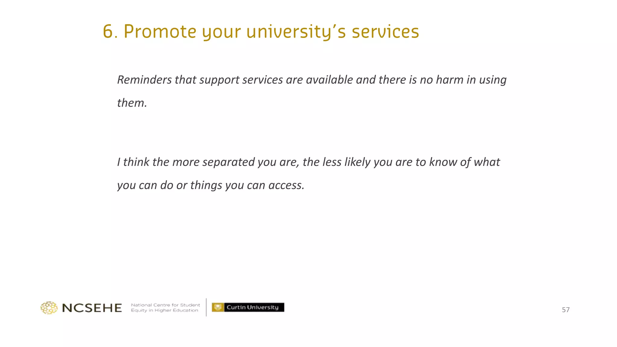 Reminders that support services are available and there is no harm in using
them.
I think the more separated you are, the less likely you are to know of what
you can do or things you can access.
57
 