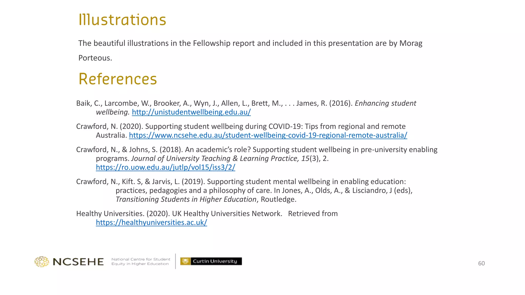 The beautiful illustrations in the Fellowship report and included in this presentation are by Morag
Porteous.
60
Baik, C., Larcombe, W., Brooker, A., Wyn, J., Allen, L., Brett, M., . . . James, R. (2016). Enhancing student
wellbeing. http://unistudentwellbeing.edu.au/
Crawford, N. (2020). Supporting student wellbeing during COVID-19: Tips from regional and remote
Australia. https://www.ncsehe.edu.au/student-wellbeing-covid-19-regional-remote-australia/
Crawford, N., & Johns, S. (2018). An academic’s role? Supporting student wellbeing in pre-university enabling
programs. Journal of University Teaching & Learning Practice, 15(3), 2.
https://ro.uow.edu.au/jutlp/vol15/iss3/2/
Crawford, N., Kift. S, & Jarvis, L. (2019). Supporting student mental wellbeing in enabling education:
practices, pedagogies and a philosophy of care. In Jones, A., Olds, A., & Lisciandro, J (eds),
Transitioning Students in Higher Education, Routledge.
Healthy Universities. (2020). UK Healthy Universities Network. Retrieved from
https://healthyuniversities.ac.uk/
 