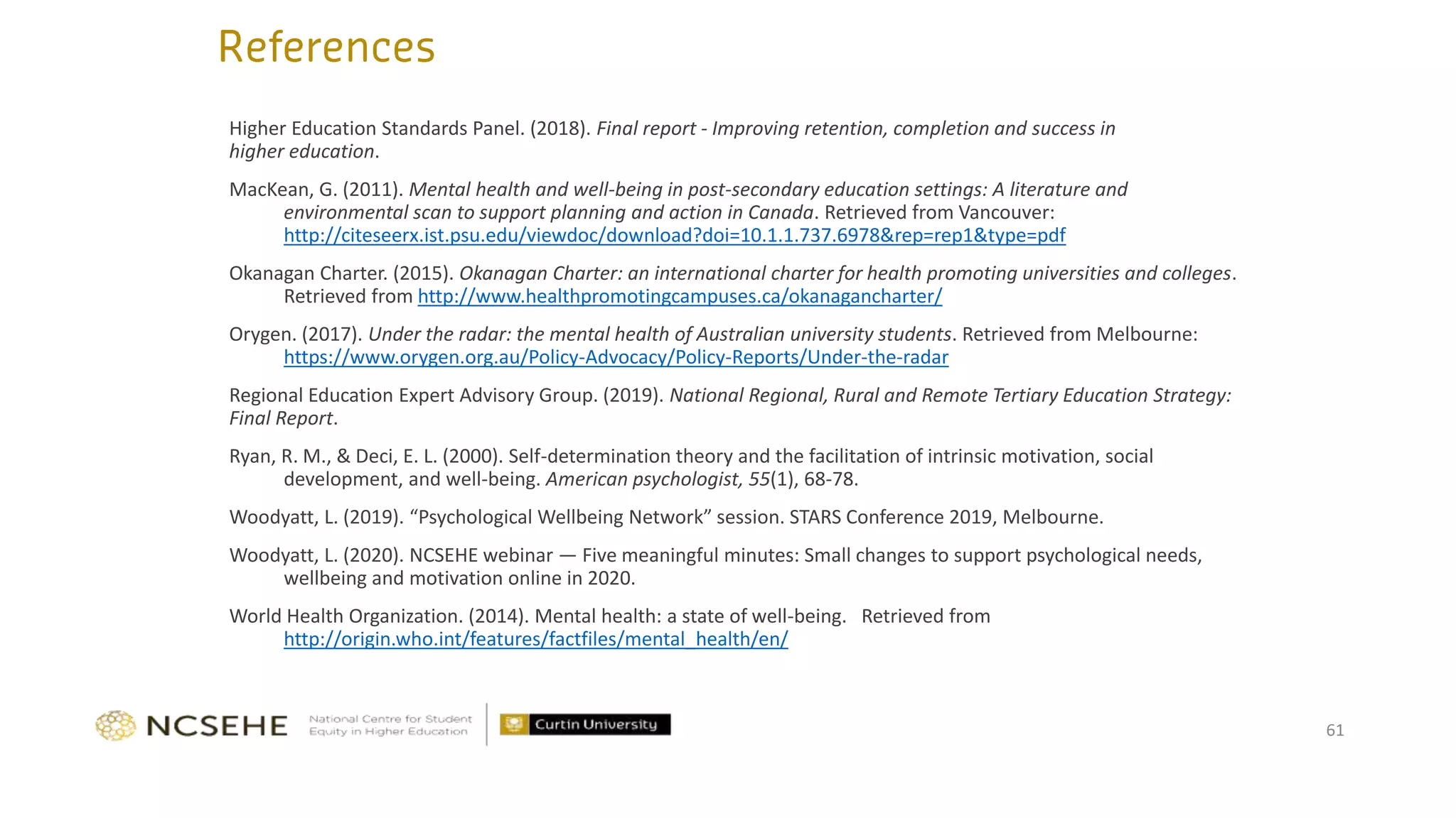 61
Higher Education Standards Panel. (2018). Final report - Improving retention, completion and success in
higher education.
MacKean, G. (2011). Mental health and well-being in post-secondary education settings: A literature and
environmental scan to support planning and action in Canada. Retrieved from Vancouver:
http://citeseerx.ist.psu.edu/viewdoc/download?doi=10.1.1.737.6978&rep=rep1&type=pdf
Okanagan Charter. (2015). Okanagan Charter: an international charter for health promoting universities and colleges.
Retrieved from http://www.healthpromotingcampuses.ca/okanagancharter/
Orygen. (2017). Under the radar: the mental health of Australian university students. Retrieved from Melbourne:
https://www.orygen.org.au/Policy-Advocacy/Policy-Reports/Under-the-radar
Regional Education Expert Advisory Group. (2019). National Regional, Rural and Remote Tertiary Education Strategy:
Final Report.
Ryan, R. M., & Deci, E. L. (2000). Self-determination theory and the facilitation of intrinsic motivation, social
development, and well-being. American psychologist, 55(1), 68-78.
Woodyatt, L. (2019). “Psychological Wellbeing Network” session. STARS Conference 2019, Melbourne.
Woodyatt, L. (2020). NCSEHE webinar — Five meaningful minutes: Small changes to support psychological needs,
wellbeing and motivation online in 2020.
World Health Organization. (2014). Mental health: a state of well-being. Retrieved from
http://origin.who.int/features/factfiles/mental_health/en/
 