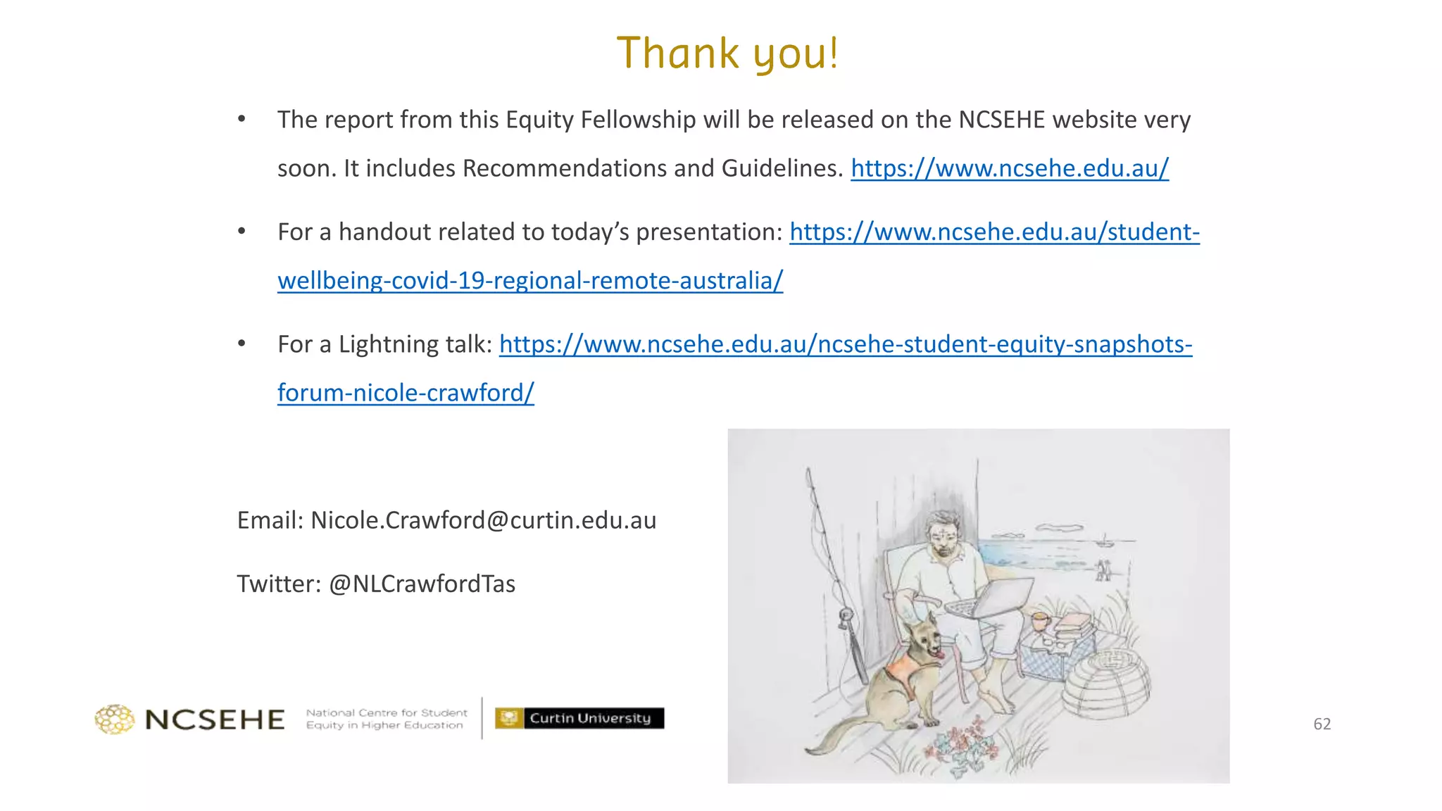 • The report from this Equity Fellowship will be released on the NCSEHE website very
soon. It includes Recommendations and Guidelines. https://www.ncsehe.edu.au/
• For a handout related to today’s presentation: https://www.ncsehe.edu.au/student-
wellbeing-covid-19-regional-remote-australia/
• For a Lightning talk: https://www.ncsehe.edu.au/ncsehe-student-equity-snapshots-
forum-nicole-crawford/
Email: Nicole.Crawford@curtin.edu.au
Twitter: @NLCrawfordTas
62
 