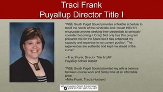 Traci Frank
Puyallup Director Title I
“WSU South Puget Sound provides a flexible schedule to
meet the needs of the candidate and I would HIGHLY
encourage anyone seeking their credentials to seriously
consider becoming a Coug! Not only has this program
prepared me for the future but it has enhanced my
capacity and expertise in my current position. The
experiences are authentic and kept me ahead of the
curve!”
~ Traci Frank, Director Title & LAP
Puyallup School District
“WSU South Puget Sound provided my wife a balance
between course work and family time at an affordable
price.”
~Mike Frank, Traci’s Husband
 