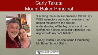 Carly Takata
Mount Baker Principal
“Entering the interview process I felt that my
WSU instructors and cohort members had
helped me achieve the skill set,
understanding of the big picture and the
confidence needed to select a position that
aligned with my core beliefs.”
~Carly Takata, Principal Acme Elementary,
Mt. Baker School District
 