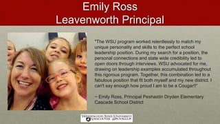 Emily Ross
Leavenworth Principal
"The WSU program worked relentlessly to match my
unique personality and skills to the perfect school
leadership position. During my search for a position, the
personal connections and state wide credibility led to
open doors through interviews. WSU advocated for me,
drawing on leadership examples accumulated throughout
this rigorous program. Together, this combination led to a
fabulous position that fit both myself and my new district. I
can't say enough how proud I am to be a Cougar!!“
~ Emily Ross, Principal Peshastin Dryden Elementary
Cascade School District
 