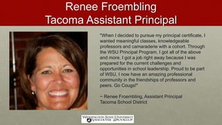 Renee Froembling
Tacoma Assistant Principal
"When I decided to pursue my principal certificate, I
wanted meaningful classes, knowledgeable
professors and camaraderie with a cohort. Through
the WSU Principal Program, I got all of the above
and more. I got a job right away because I was
prepared for the current challenges and
opportunities in school leadership. Proud to be part
of WSU, I now have an amazing professional
community in the friendships of professors and
peers. Go Cougs!"
~ Renee Froembling, Assistant Principal
Tacoma School District
 