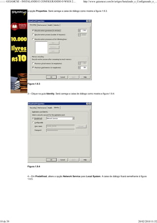 ::::::: GUIAMCSE - INSTALANDO E CONFIGURANDO O WSUS 2....                   http://www.guiamcse.com.br/artigos/Instalando_e_Configurando_o_...


                    a opção Properties. Será carrega a caixa de diálogo como mostra a figura 1.9.3.




                    Figura 1.9.3



                    3 – Clique na guia Identity. Será carrega a caixa de diálogo como mostra a figura 1.9.4.




                    Figura 1.9.4



                    4 – Em Predefined, altere a opção Network Service para Local System. A caixa de diálogo ficará semelhante à figura
                    1.9.5.




10 de 39                                                                                                                      20/02/2010 11:52
 