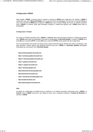 ::::::: GUIAMCSE - INSTALANDO E CONFIGURANDO O WSUS 2....                  http://www.guiamcse.com.br/artigos/Instalando_e_Configurando_o_...




                    Configurando o WSUS


                    Após instalar o WSUS, o próximo passo é acessar a console do WSUS para configurá-lo. Por padrão, o WSUS é
                    configurado para usar o Microsoft Update como o local para obter as atualizações. Se você tiver um servidor Proxy na
                    rede, use a console do WSUS para configurar o WSUS para usar o servidor Proxy. Se houver um firewall corporativo
                    entre o WSUS e a Internet, talvez seja necessário configurar o firewall para garantir que o WSUS possa obter as
                    atualizações.



                    Configurando o Firewall



                    Se houver um firewall corporativo entre o WSUS e a Internet, talvez seja necessário configurar o firewall para garantir
                    que o WSUS possa obter as atualizações. Para obter as atualizações do Microsoft Update, o servidor do WSUS usa a
                    porta 80 para o protocolo HTTP e a porta 443 para o protocolo HTTPS. Essas opções não são configuráveis.

                    Se a sua organização não permitir que essas portas e esses protocolos fiquem abertas para todos os endereços, você
                    pode restringir o acesso apenas aos seguintes domínios para que o WSUS e o Automatic Updates (Atualização
                    Automática) se comuniquem com o Microsoft Update:



                       http://windowsupdate.microsoft.com

                       http://*.windowsupdate.microsoft.com

                       https://*.windowsupdate.microsoft.com

                       http://*.update.microsoft.com

                       https://*.update.microsoft.com

                       http://*.windowsupdate.com

                       http://download.windowsupdate.com

                       http://download.microsoft.com

                       http://*.download.windowsupdate.com

                       http://wustat.windows.com

                       http://ntservicepack.microsoft.com



                    Nota

                    As etapas de configuração do firewall acima se destinam a um firewall corporativo posicionado entre o WSUS e a
                    Internet. Como o WSUS inicia todo o seu tráfego de rede, não é necessário configurar o Firewall do Windows no
                    servidor do WSUS.




12 de 39                                                                                                                          20/02/2010 11:52
 