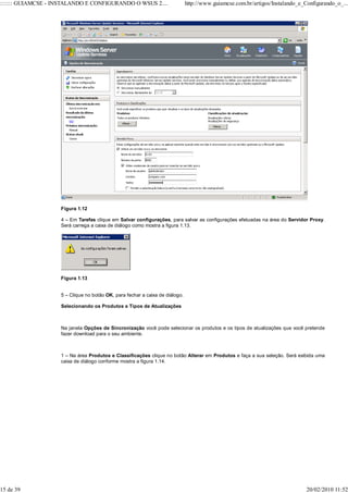 ::::::: GUIAMCSE - INSTALANDO E CONFIGURANDO O WSUS 2....                     http://www.guiamcse.com.br/artigos/Instalando_e_Configurando_o_...




                    Figura 1.12

                    4 – Em Tarefas clique em Salvar configurações, para salvar as configurações efetuadas na área do Servidor Proxy.
                    Será carrega a caixa de diálogo como mostra a figura 1.13.




                    Figura 1.13


                    5 – Clique no botão OK, para fechar a caixa de diálogo.

                    Selecionando os Produtos e Tipos de Atualizações



                    Na janela Opções de Sincronização você pode selecionar os produtos e os tipos de atualizações que você pretende
                    fazer download para o seu ambiente.



                    1 – Na área Produtos e Classificações clique no botão Alterar em Produtos e faça a sua seleção. Será exibida uma
                    caixa de diálogo conforme mostra a figura 1.14.




15 de 39                                                                                                                       20/02/2010 11:52
 