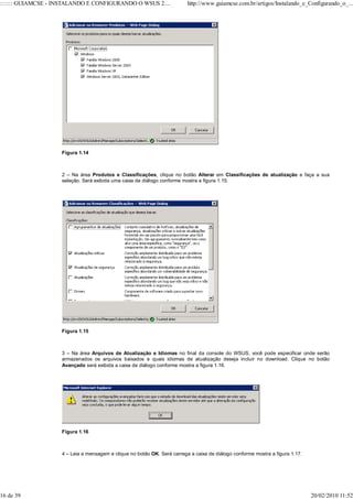 ::::::: GUIAMCSE - INSTALANDO E CONFIGURANDO O WSUS 2....                 http://www.guiamcse.com.br/artigos/Instalando_e_Configurando_o_...




                    Figura 1.14



                    2 – Na área Produtos e Classificações, clique no botão Alterar em Classificações de atualização e faça a sua
                    seleção. Será exibida uma caixa de diálogo conforme mostra a figura 1.15.




                    Figura 1.15



                    3 – Na área Arquivos de Atualização e Idiomas no final da console do WSUS, você pode especificar onde serão
                    armazenados os arquivos baixados e quais idiomas de atualização deseja incluir no download. Clique no botão
                    Avançado será exibida a caixa de diálogo conforme mostra a figura 1.16.




                    Figura 1.16



                    4 – Leia a mensagem e clique no botão OK. Será carrega a caixa de diálogo conforme mostra a figura 1.17.




16 de 39                                                                                                                       20/02/2010 11:52
 