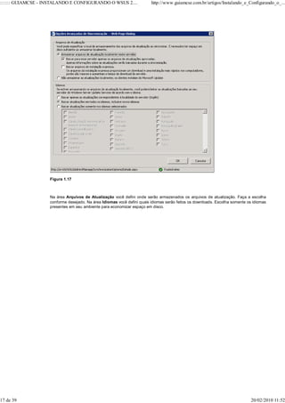 ::::::: GUIAMCSE - INSTALANDO E CONFIGURANDO O WSUS 2....                http://www.guiamcse.com.br/artigos/Instalando_e_Configurando_o_...




                    Figura 1.17



                    Na área Arquivos de Atualização você defini onde serão armazenados os arquivos de atualização. Faça a escolha
                    conforme desejado. Na área Idiomas você defini quais idiomas serão feitos os downloads. Escolha somente os idiomas
                    presentes em seu ambiente para economizar espaço em disco.




17 de 39                                                                                                                      20/02/2010 11:52
 