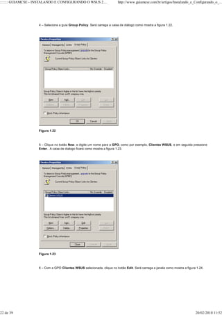 ::::::: GUIAMCSE - INSTALANDO E CONFIGURANDO O WSUS 2....                 http://www.guiamcse.com.br/artigos/Instalando_e_Configurando_o_...




                    4 – Selecione a guia Group Policy. Será carrega a caixa de diálogo como mostra a figura 1.22.




                    Figura 1.22



                    5 – Clique no botão New, e digite um nome para a GPO, como por exemplo, Clientes WSUS, e em seguida pressione
                    Enter.. A caixa de dialogo ficará como mostra a figura 1.23.




                    Figura 1.23



                    6 – Com a GPO Clientes WSUS selecionada, clique no botão Edit. Será carrega a janela como mostra a figura 1.24.




22 de 39                                                                                                                     20/02/2010 11:52
 