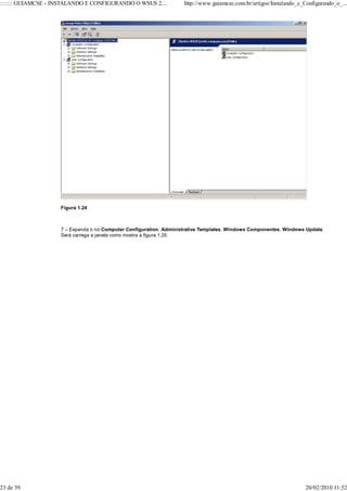 ::::::: GUIAMCSE - INSTALANDO E CONFIGURANDO O WSUS 2....           http://www.guiamcse.com.br/artigos/Instalando_e_Configurando_o_...




                    Figura 1.24



                    7 – Expanda o nó Computer Configuration, Administrative Templates, Windows Componentes, Windows Update.
                    Será carrega a janela como mostra a figura 1.25.




23 de 39                                                                                                             20/02/2010 11:52
 