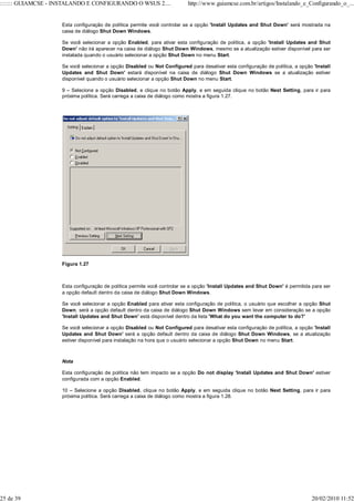 ::::::: GUIAMCSE - INSTALANDO E CONFIGURANDO O WSUS 2....                 http://www.guiamcse.com.br/artigos/Instalando_e_Configurando_o_...


                    Esta configuração de política permite você controlar se a opção 'Install Updates and Shut Down' será mostrada na
                    caixa de diálogo Shut Down Windows.

                    Se você selecionar a opção Enabled, para ativar esta configuração de política, a opção 'Install Updates and Shut
                    Down' não irá aparecer na caixa de diálogo Shut Down Windows, mesmo se a atualização estiver disponível para ser
                    instalada quando o usuário selecionar a opção Shut Down no menu Start.

                    Se você selecionar a opção Disabled ou Not Configured para desativar esta configuração de política, a opção 'Install
                    Updates and Shut Down' estará disponível na caixa de diálogo Shut Down Windows se a atualização estiver
                    disponível quando o usuário selecionar a opção Shut Down no menu Start.

                    9 – Selecione a opção Disabled, e clique no botão Apply, e em seguida clique no botão Next Setting, para ir para
                    próxima política. Será carrega a caixa de diálogo como mostra a figura 1.27.




                    Figura 1.27



                    Esta configuração de política permite você controlar se a opção 'Install Updates and Shut Down' é permitida para ser
                    a opção default dentro da caixa de diálogo Shut Down Windows.

                    Se você selecionar a opção Enabled para ativar esta configuração de política, o usuário que escolher a opção Shut
                    Down, será a opção default dentro da caixa de diálogo Shut Down Windows sem levar em consideração se a opção
                    'Install Updates and Shut Down' está disponível dentro da lista 'What do you want the computer to do?'

                    Se você selecionar a opção Disabled ou Not Configured para desativar esta configuração de política, a opção 'Install
                    Updates and Shut Down' será a opção default dentro da caixa de diálogo Shut Down Windows, se a atualização
                    estiver disponível para instalação na hora que o usuário selecionar a opção Shut Down no menu Start.



                    Nota

                    Esta configuração de política não tem impacto se a opção Do not display 'Install Updates and Shut Down' estiver
                    configurada com a opção Enabled.

                    10 – Selecione a opção Disabled, clique no botão Apply, e em seguida clique no botão Next Setting, para ir para
                    próxima política. Será carrega a caixa de diálogo como mostra a figura 1.28.




25 de 39                                                                                                                       20/02/2010 11:52
 